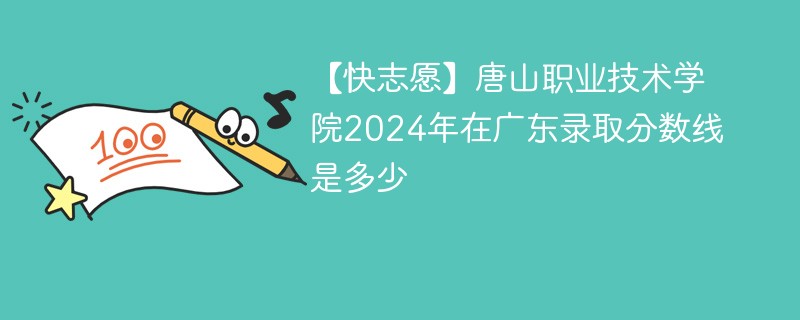 【快志愿】唐山职业技术学院2024年在广东录取分数线是多少