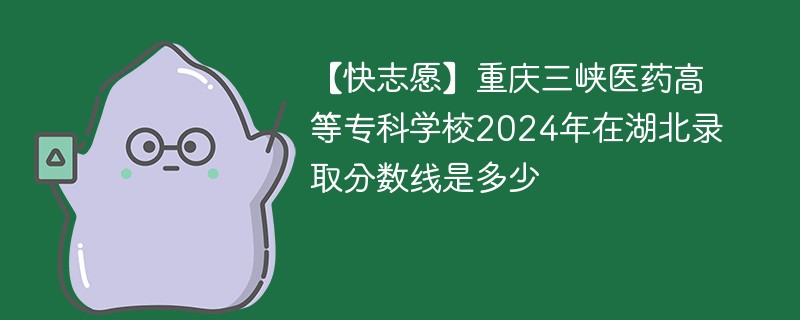 【快志愿】重庆三峡医药高等专科学校2024年在湖北录取分数线是多少