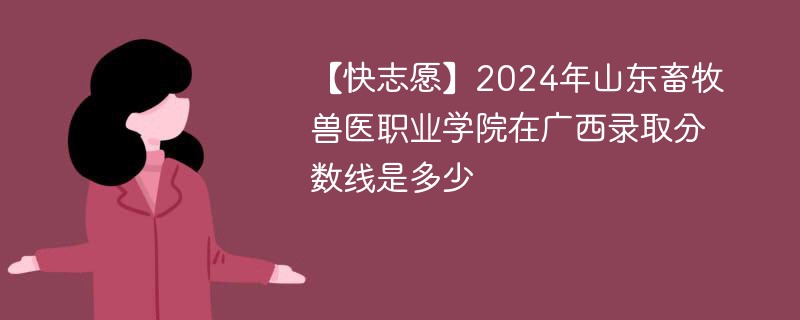 【快志愿】2024年山东畜牧兽医职业学院在广西录取分数线是多少