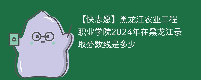 【快志愿】黑龙江农业工程职业学院2024年在黑龙江录取分数线是多少