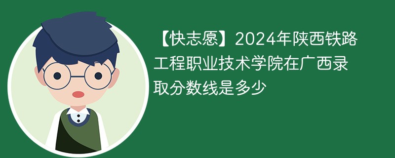 【快志愿】2024年陕西铁路工程职业技术学院在广西录取分数线是多少