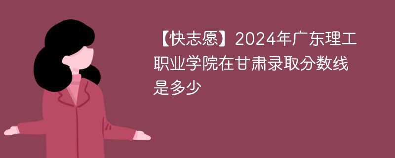 【快志愿】2024年广东理工职业学院在甘肃录取分数线是多少