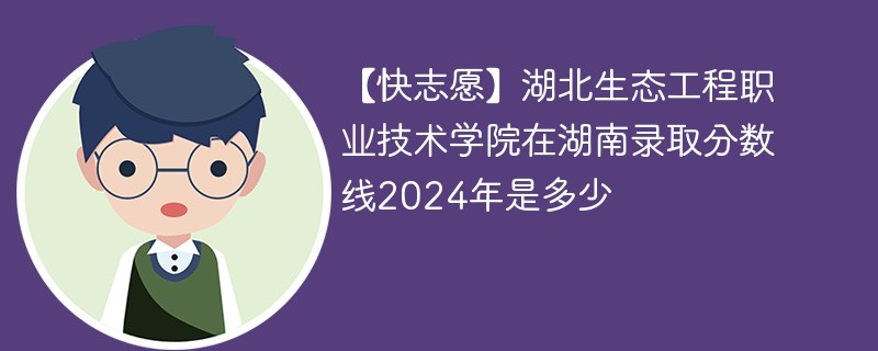 【快志愿】湖北生态工程职业技术学院在湖南录取分数线2024年是多少