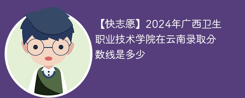 【快志愿】2024年广西卫生职业技术学院在云南录取分数线是多少