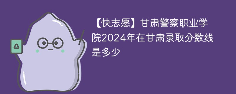 【快志愿】甘肃警察职业学院2024年在甘肃录取分数线是多少