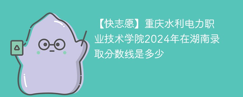 【快志愿】重庆水利电力职业技术学院2024年在湖南录取分数线是多少