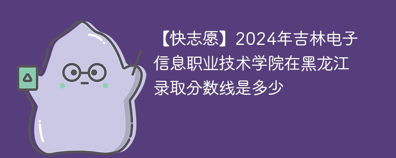 【快志愿】2024年吉林电子信息职业技术学院在黑龙江录取分数线是多少