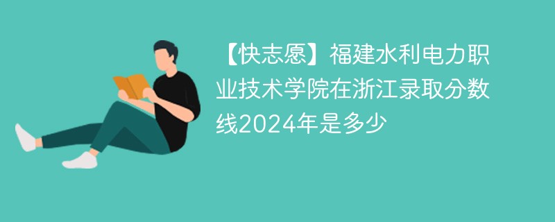 【快志愿】福建水利电力职业技术学院在浙江录取分数线2024年是多少