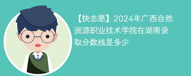 【快志愿】2024年广西自然资源职业技术学院在湖南录取分数线是多少