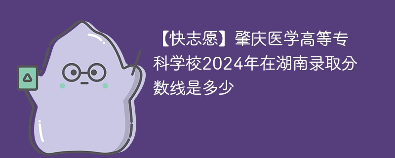 【快志愿】肇庆医学高等专科学校2024年在湖南录取分数线是多少