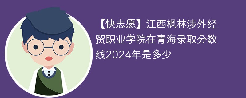 【快志愿】江西枫林涉外经贸职业学院在青海录取分数线2024年是多少