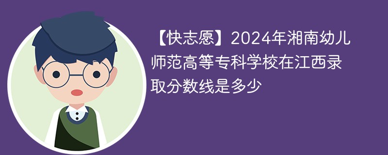 【快志愿】2024年湘南幼儿师范高等专科学校在江西录取分数线是多少