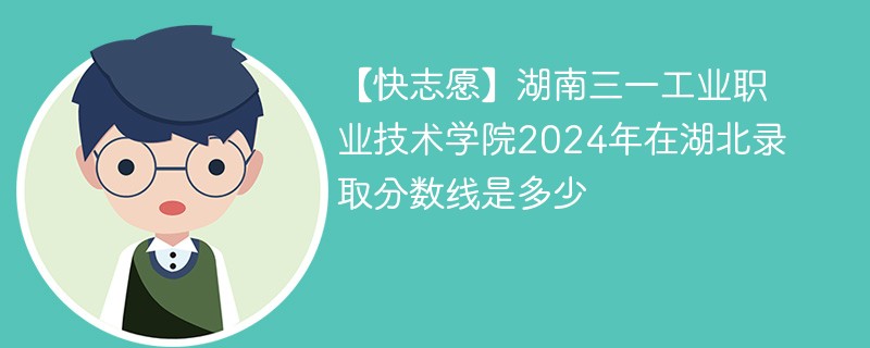 【快志愿】湖南三一工业职业技术学院2024年在湖北录取分数线是多少