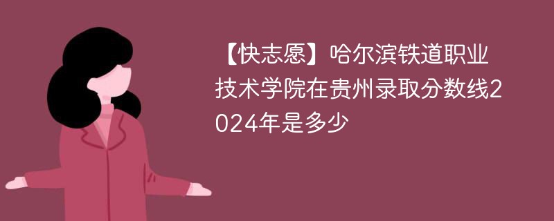 【快志愿】哈尔滨铁道职业技术学院在贵州录取分数线2024年是多少