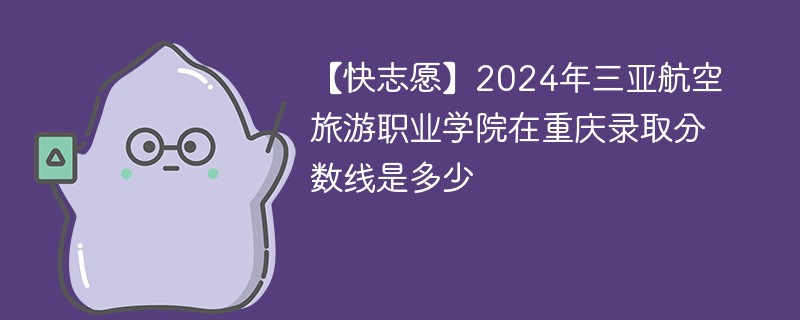 【快志愿】2024年三亚航空旅游职业学院在重庆录取分数线是多少