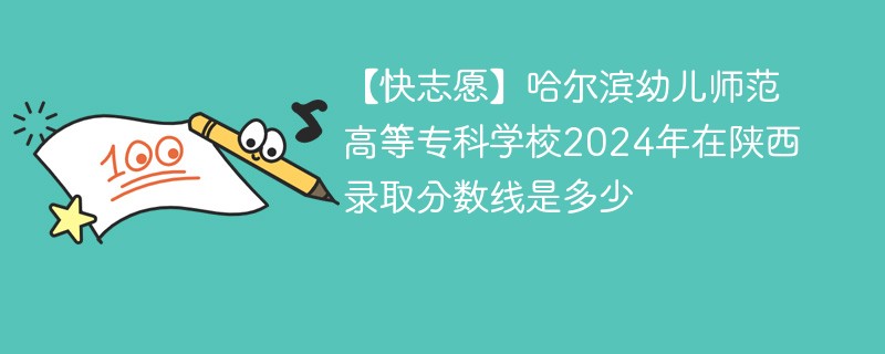 【快志愿】哈尔滨幼儿师范高等专科学校2024年在陕西录取分数线是多少