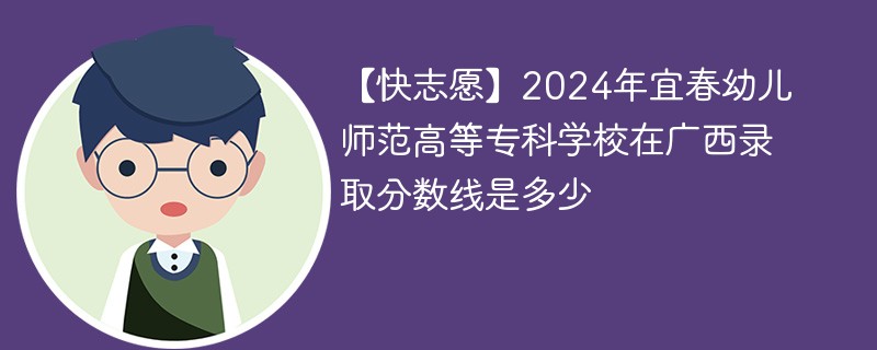 【快志愿】2024年宜春幼儿师范高等专科学校在广西录取分数线是多少