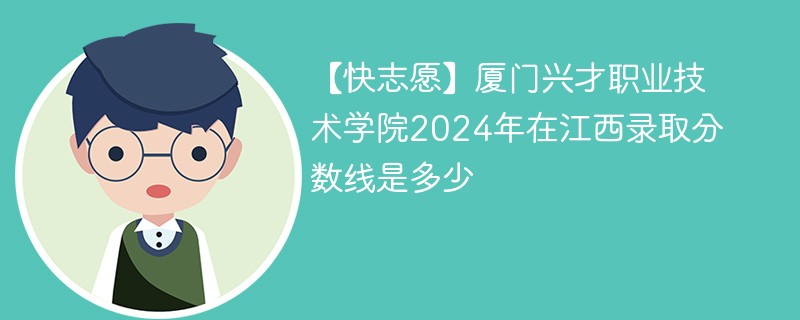 【快志愿】厦门兴才职业技术学院2024年在江西录取分数线是多少