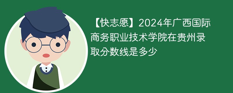 【快志愿】2024年广西国际商务职业技术学院在贵州录取分数线是多少