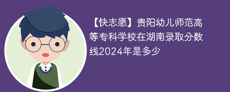 【快志愿】贵阳幼儿师范高等专科学校在湖南录取分数线2024年是多少