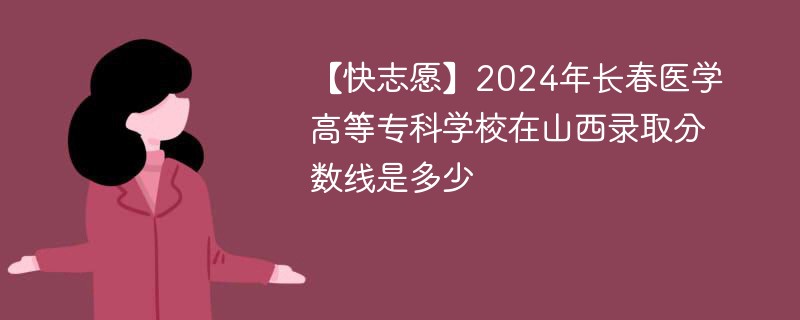 【快志愿】2024年长春医学高等专科学校在山西录取分数线是多少