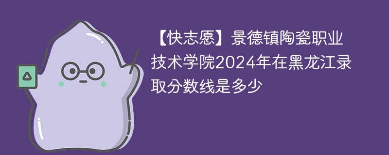 【快志愿】景德镇陶瓷职业技术学院2024年在黑龙江录取分数线是多少