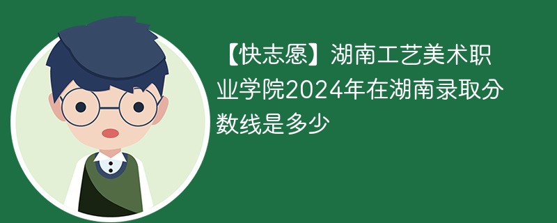 【快志愿】湖南工艺美术职业学院2024年在湖南录取分数线是多少