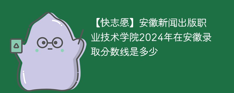 【快志愿】安徽新闻出版职业技术学院2024年在安徽录取分数线是多少