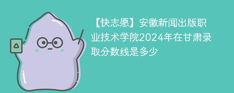 【快志愿】安徽新闻出版职业技术学院2024年在甘肃录取分数线是多少