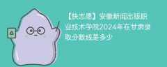 安徽新闻出版职业技术学院2024年在甘肃录取分数线是多少（2023~2021近三年分数位次）