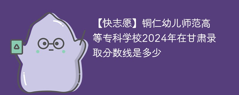 铜仁幼儿师范高等专科学校2024年在甘肃录取分数线是多少（2024~2022近三年分数位次）