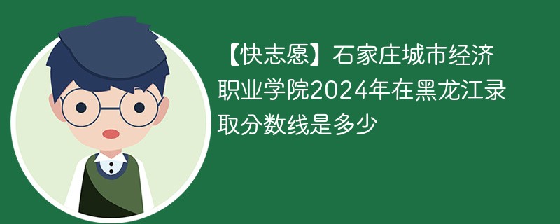 【快志愿】石家庄城市经济职业学院2024年在黑龙江录取分数线是多少