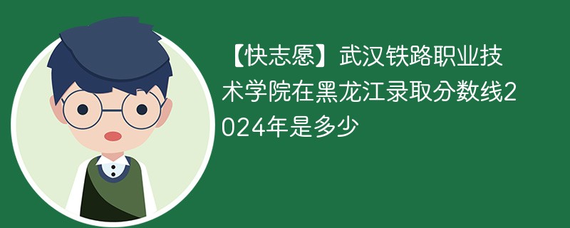 【快志愿】武汉铁路职业技术学院在黑龙江录取分数线2024年是多少