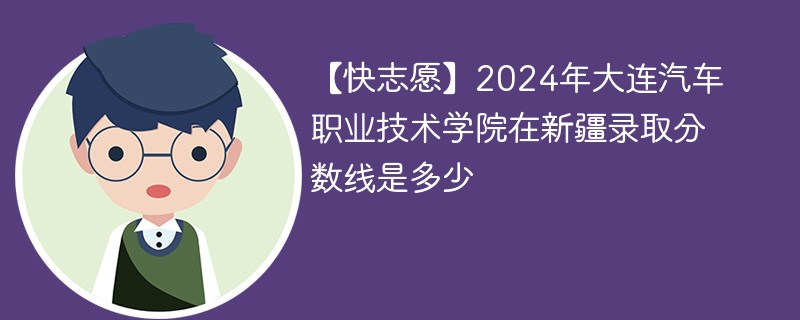 【快志愿】2024年大连汽车职业技术学院在新疆录取分数线是多少