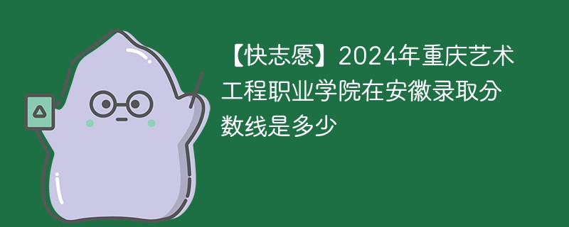 【快志愿】2024年重庆艺术工程职业学院在安徽录取分数线是多少