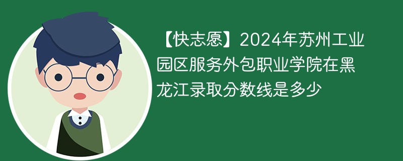 【快志愿】2024年苏州工业园区服务外包职业学院在黑龙江录取分数线是多少