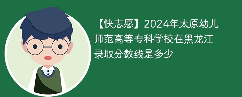 2024年太原幼儿师范高等专科学校在黑龙江录取分数线是多少（2024~2022近三年分数位次）