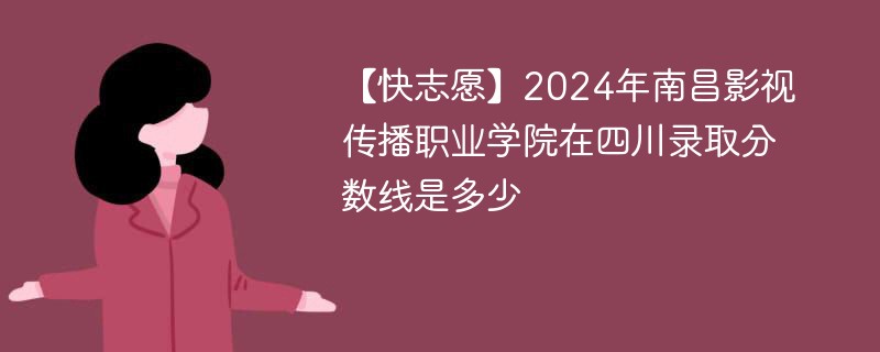 【快志愿】2024年南昌影视传播职业学院在四川录取分数线是多少