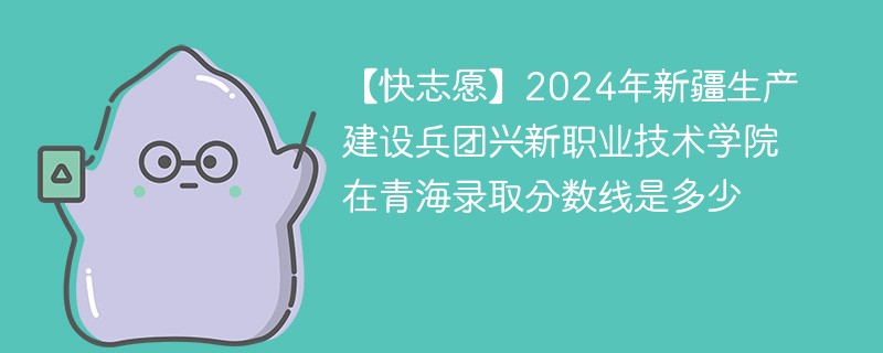 【快志愿】2024年新疆生产建设兵团兴新职业技术学院在青海录取分数线是多少