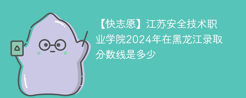 【快志愿】江苏安全技术职业学院2024年在黑龙江录取分数线是多少