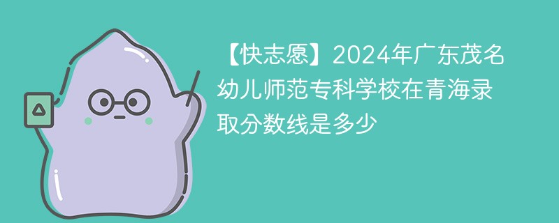 【快志愿】2024年广东茂名幼儿师范专科学校在青海录取分数线是多少