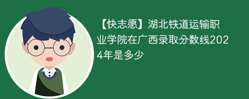 【快志愿】湖北铁道运输职业学院在广西录取分数线2024年是多少