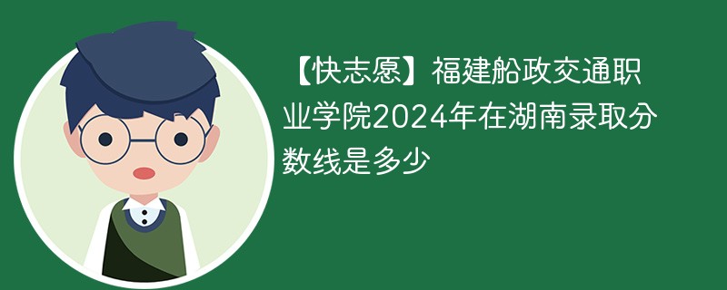 【快志愿】福建船政交通职业学院2024年在湖南录取分数线是多少