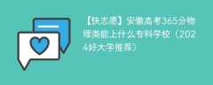 安徽高考365分物理类能上什么专科学校（2024好大学推荐）