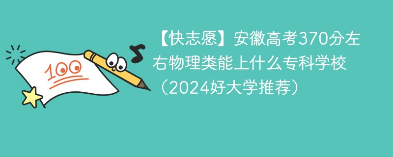 【快志愿】安徽高考370分左右物理类能上什么专科学校（2024好大学推荐）