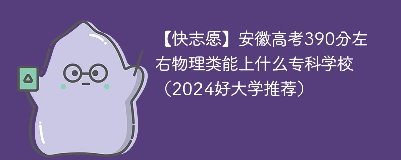 【快志愿】安徽高考390分左右物理类能上什么专科学校（2024好大学推荐）