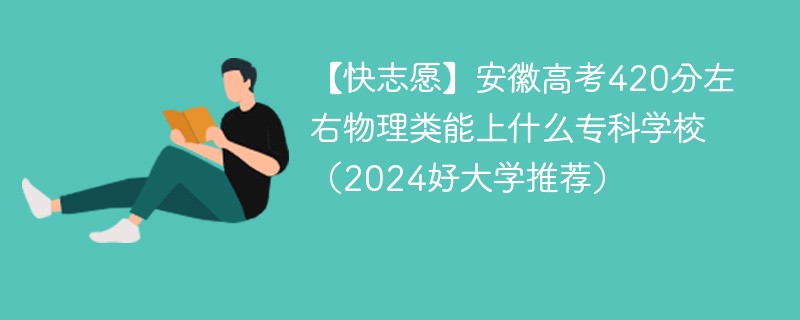 【快志愿】安徽高考420分左右物理类能上什么专科学校（2024好大学推荐）