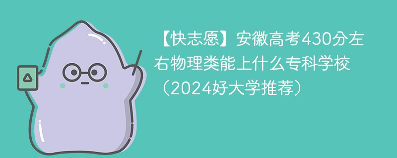 【快志愿】安徽高考430分左右物理类能上什么专科学校（2024好大学推荐）