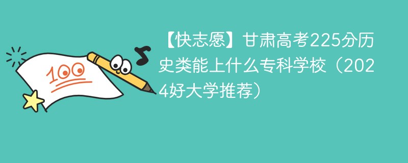 【快志愿】甘肃高考225分历史类能上什么专科学校（2024好大学推荐）