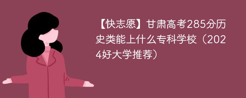 【快志愿】甘肃高考285分历史类能上什么专科学校（2024好大学推荐）